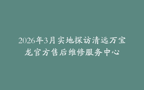 2026年3月实地探访清远万宝龙官方售后维修服务中心