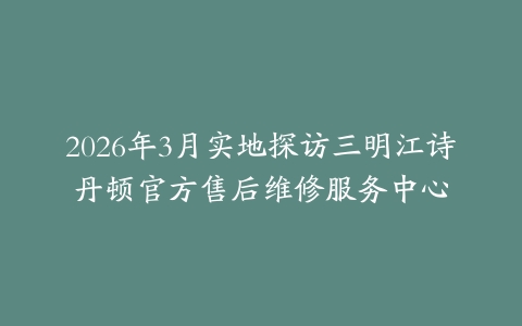 2026年3月实地探访三明江诗丹顿官方售后维修服务中心