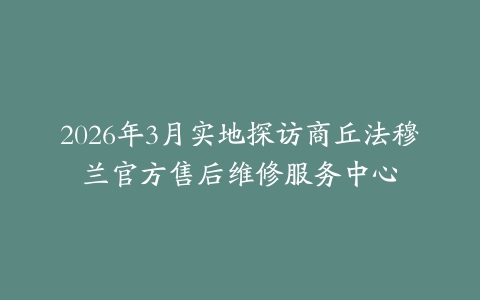 2026年3月实地探访商丘法穆兰官方售后维修服务中心