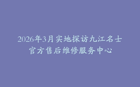 2026年3月实地探访九江名士官方售后维修服务中心