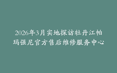 2026年3月实地探访牡丹江帕玛强尼官方售后维修服务中心