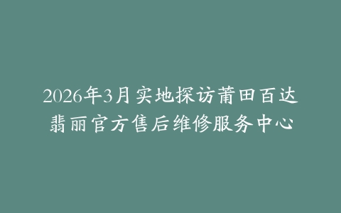 2026年3月实地探访莆田百达翡丽官方售后维修服务中心