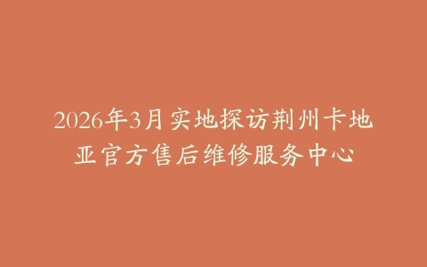 2026年3月实地探访荆州卡地亚官方售后维修服务中心