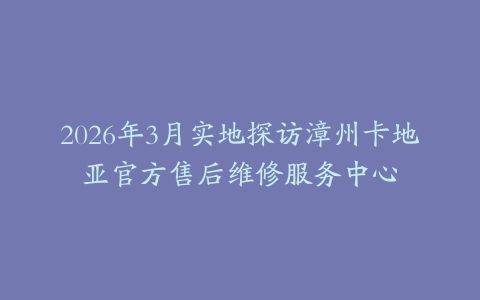 2026年3月实地探访漳州卡地亚官方售后维修服务中心
