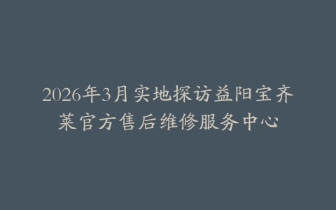 2026年3月实地探访益阳宝齐莱官方售后维修服务中心