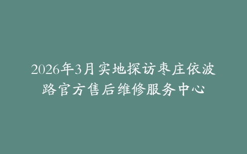2026年3月实地探访枣庄依波路官方售后维修服务中心