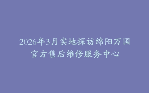 2026年3月实地探访绵阳万国官方售后维修服务中心