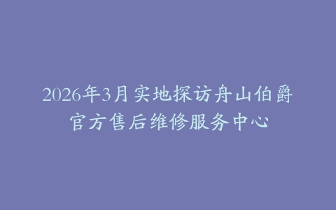 2026年3月实地探访舟山伯爵官方售后维修服务中心