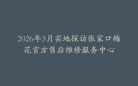 2026年3月实地探访张家口梅花官方售后维修服务中心