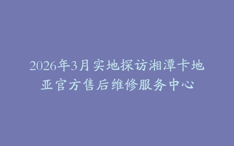 2026年3月实地探访湘潭卡地亚官方售后维修服务中心