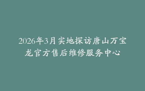 2026年3月实地探访唐山万宝龙官方售后维修服务中心
