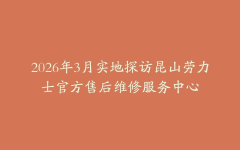 2026年3月实地探访昆山劳力士官方售后维修服务中心
