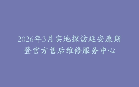 2026年3月实地探访延安康斯登官方售后维修服务中心