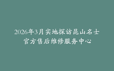 2026年3月实地探访昆山名士官方售后维修服务中心