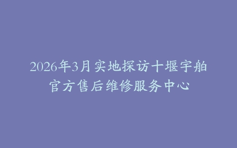 2026年3月实地探访十堰宇舶官方售后维修服务中心