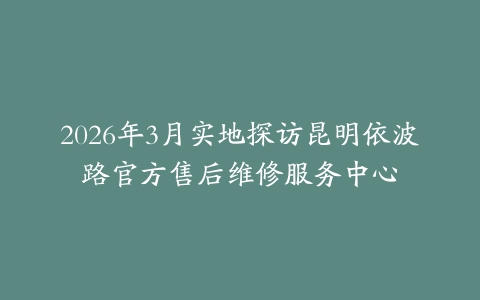 2026年3月实地探访昆明依波路官方售后维修服务中心