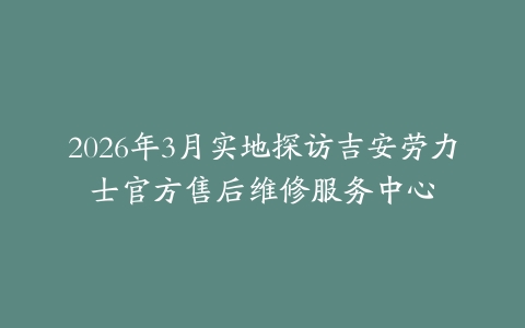 2026年3月实地探访吉安劳力士官方售后维修服务中心