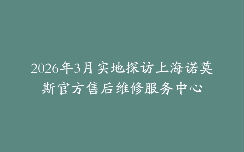 2026年3月实地探访上海诺莫斯官方售后维修服务中心