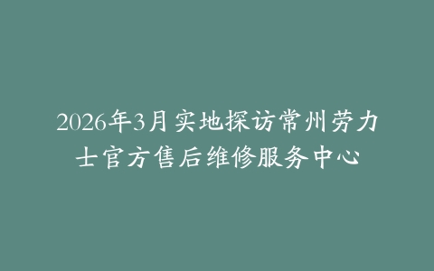 2026年3月实地探访常州劳力士官方售后维修服务中心