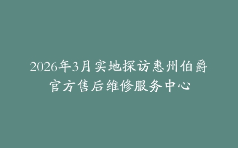 2026年3月实地探访惠州伯爵官方售后维修服务中心