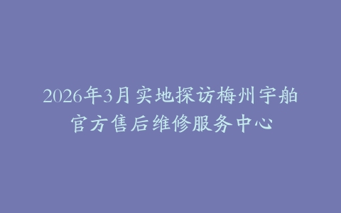 2026年3月实地探访梅州宇舶官方售后维修服务中心