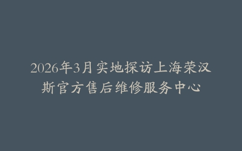 2026年3月实地探访上海荣汉斯官方售后维修服务中心