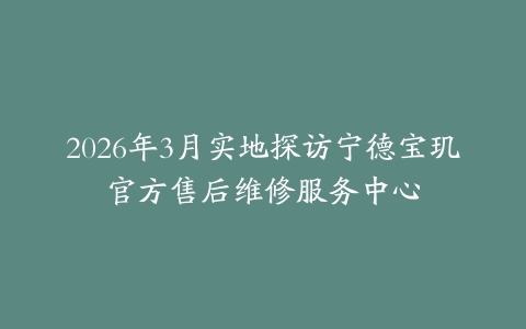 2026年3月实地探访宁德宝玑官方售后维修服务中心
