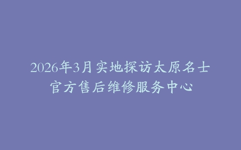 2026年3月实地探访太原名士官方售后维修服务中心