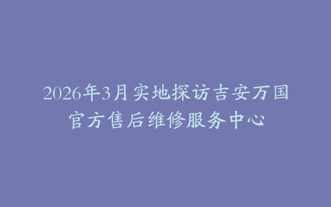 2026年3月实地探访吉安万国官方售后维修服务中心