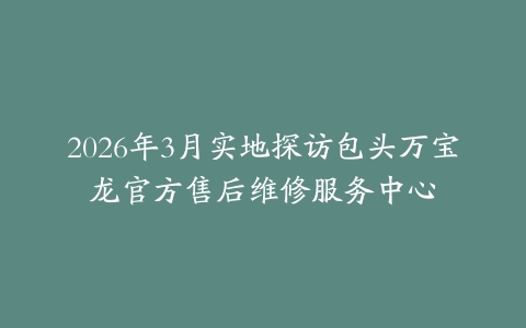 2026年3月实地探访包头万宝龙官方售后维修服务中心