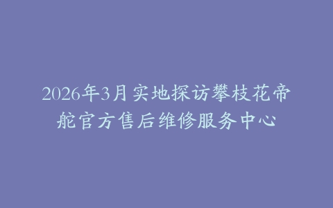 2026年3月实地探访攀枝花帝舵官方售后维修服务中心