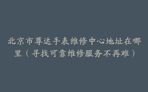 北京市尊达手表维修中心地址在哪里（寻找可靠维修服务不再难）