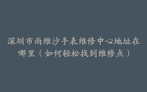 深圳市尚维沙手表维修中心地址在哪里（如何轻松找到维修点）