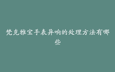 梵克雅宝手表异响的处理方法有哪些