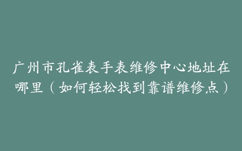 广州市孔雀表手表维修中心地址在哪里（如何轻松找到靠谱维修点）