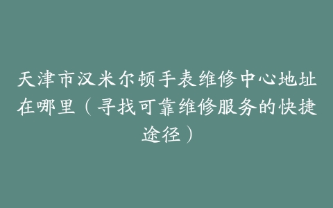 天津市汉米尔顿手表维修中心地址在哪里（寻找可靠维修服务的快捷途径）