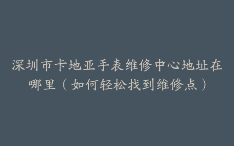 深圳市卡地亚手表维修中心地址在哪里（如何轻松找到维修点）