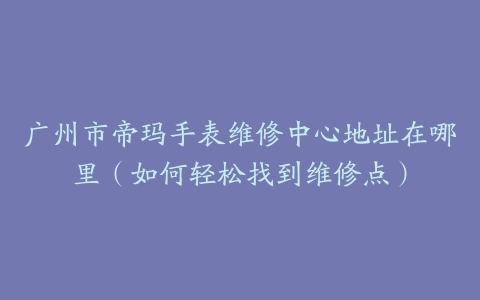 广州市帝玛手表维修中心地址在哪里（如何轻松找到维修点）