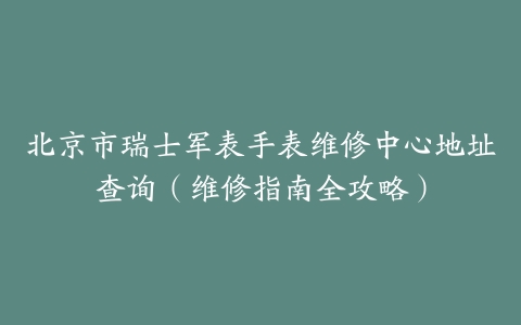 北京市瑞士军表手表维修中心地址查询（维修指南全攻略）