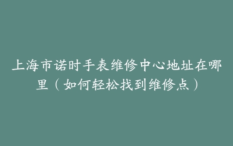上海市诺时手表维修中心地址在哪里（如何轻松找到维修点）