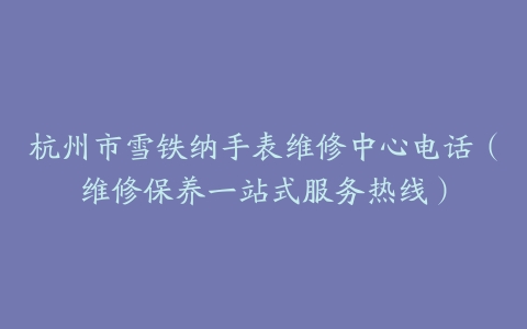 杭州市雪铁纳手表维修中心电话（维修保养一站式服务热线）