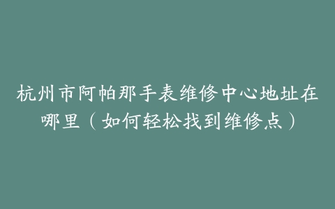杭州市阿帕那手表维修中心地址在哪里（如何轻松找到维修点）