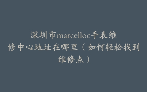 深圳市marcelloc手表维修中心地址在哪里（如何轻松找到维修点）