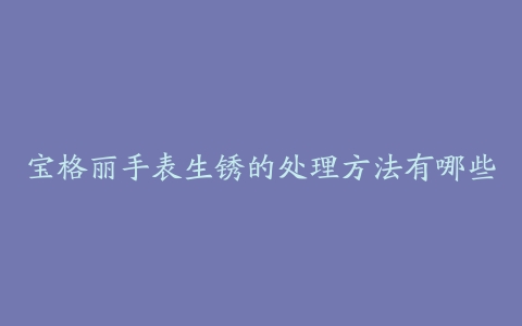 宝格丽手表生锈的处理方法有哪些