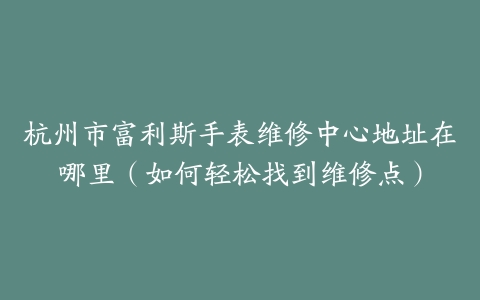 杭州市富利斯手表维修中心地址在哪里（如何轻松找到维修点）
