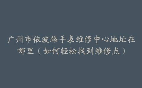 广州市依波路手表维修中心地址在哪里（如何轻松找到维修点）