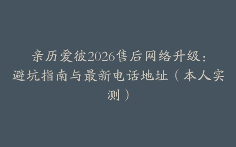 亲历爱彼2026售后网络升级：避坑指南与最新电话地址（本人实测）