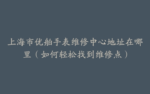 上海市优舶手表维修中心地址在哪里（如何轻松找到维修点）