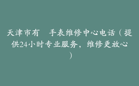 天津市有喴手表维修中心电话（提供24小时专业服务，维修更放心）