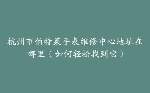 杭州市伯特莱手表维修中心地址在哪里（如何轻松找到它）